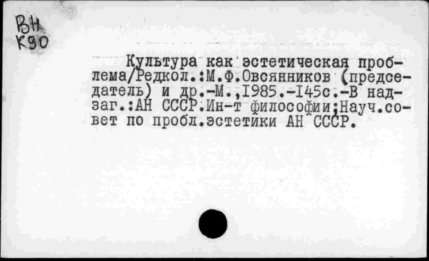 ﻿ПО
Культура как эстетическая проб-лема/Редкол.:М.Ф.Овсянников (председатель) и др.-М.,1985.-145с.-В над-заг.:АН СССР.Ин-т философии;Науч.совет по пробл.эстетики АН СССР.